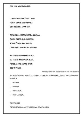 POR ISSO VOU DEVAGAR.
CORRER MUITO NÃO FAZ BEM
POIS A GENTE NEM REPARA
QUE BELEZA A VIDA TEM.
TRAGO UM FORTE GUARDA-COSTAS,
É MEU CASCO QUE CARREGO.
SE VOCÊ SABE A RESPOSTA
DIGA LOGO, QUE EU ME ALEGRO.
MESMO SENDO BEM ANTIGA
EU TENHO ATÉ POUCA RUGA.
PENSE ALTO E ENTÃO DIGA:
SOU A VELHA.
MENDES, VERÔNICA. PEQUENO BESTIÁRIO. MINAS GERAIS.
DE ACORDO COM AS CARACTERÍSTICAS DESCRITAS NO TEXTO, QUEM VAI LEVANDO A
VIDA É A:
( ) BALEIA.
( ) COBRA.
( ) FORMIGA.
( ) TARTARUGA.
QUESTÃO 27
ESTA NOTÍCIA APARECEU EM UMA REVISTA. LEIA.
 