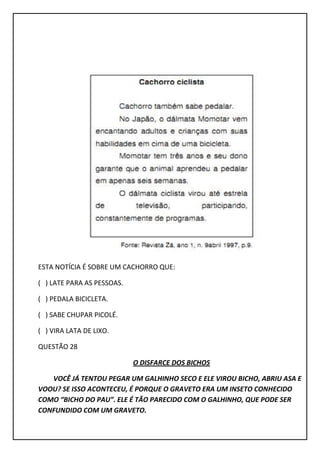 ESTA NOTÍCIA É SOBRE UM CACHORRO QUE:
( ) LATE PARA AS PESSOAS.
( ) PEDALA BICICLETA.
( ) SABE CHUPAR PICOLÉ.
( ) VIRA LATA DE LIXO.
QUESTÃO 28
O DISFARCE DOS BICHOS
VOCÊ JÁ TENTOU PEGAR UM GALHINHO SECO E ELE VIROU BICHO, ABRIU ASA E
VOOU? SE ISSO ACONTECEU, É PORQUE O GRAVETO ERA UM INSETO CONHECIDO
COMO “BICHO DO PAU”. ELE É TÃO PARECIDO COM O GALHINHO, QUE PODE SER
CONFUNDIDO COM UM GRAVETO.
 