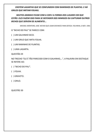 EXISTEM LAGARTAS QUE SE CONFUNDEM COM RAMINHOS DE PLANTAS. E HÁ
GRILOS QUE IMITAM FOLHAS.
MUITOS ANIMAIS FICAM COM A COR E A FORMA DOS LUGARES EM QUE
ESTÃO. ELES FAZEM ISSO PARA SE DEFENDER DOS INIMIGOS OU CAPTURAR OUTROS
BICHOS QUE SERVEM DE ALIMENTO...
MAVIAEL MONTEIRO, JOSÉ. BICHOS QUE USAM DISFARCES PARA DEFESA. FOLHINHA, 6 NOV. 1993.
O “BICHO DO PAU” SE PARECE COM:
( ) UM GALHINHO SECO.
( ) UM GRILO QUE IMITA FOLHA.
( ) UM RAMINHO DE PLANTAS.
( ) UMA LAGARTA.
QUESTÃO 29
NO TRECHO “ELE É TÃO PARECIDO COM O GALHINHO,...”, A PALAVRA EM DESTAQUE
SE REFERE AO:
( ) “BICHO DO PAU”.
( ) FOLHA.
( ) GRAVETO.
( ) GRILO.
QUESTÃO 30
 