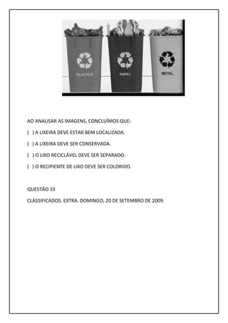 AO ANALISAR AS IMAGENS, CONCLUÍMOS QUE:
( ) A LIXEIRA DEVE ESTAR BEM LOCALIZADA.
( ) A LIXEIRA DEVE SER CONSERVADA.
( ) O LIXO RECICLÁVEL DEVE SER SEPARADO.
( ) O RECIPIENTE DE LIXO DEVE SER COLORIDO.
QUESTÃO 33
CLASSIFICADOS. EXTRA. DOMINGO, 20 DE SETEMBRO DE 2009.
 