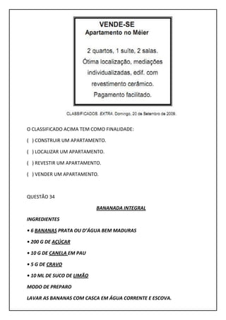 O CLASSIFICADO ACIMA TEM COMO FINALIDADE:
( ) CONSTRUIR UM APARTAMENTO.
( ) LOCALIZAR UM APARTAMENTO.
( ) REVESTIR UM APARTAMENTO.
( ) VENDER UM APARTAMENTO.
QUESTÃO 34
BANANADA INTEGRAL
INGREDIENTES
• 6 BANANAS PRATA OU D’ÁGUA BEM MADURAS
• 200 G DE AÇÚCAR
• 10 G DE CANELA EM PAU
• 5 G DE CRAVO
• 10 ML DE SUCO DE LIMÃO
MODO DE PREPARO
LAVAR AS BANANAS COM CASCA EM ÁGUA CORRENTE E ESCOVA.
 