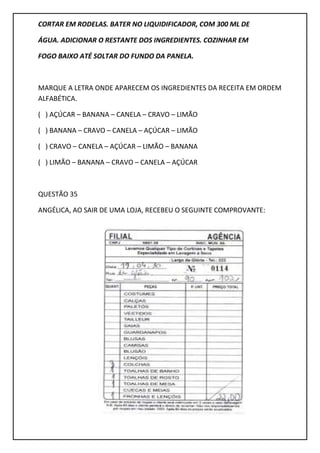 CORTAR EM RODELAS. BATER NO LIQUIDIFICADOR, COM 300 ML DE
ÁGUA. ADICIONAR O RESTANTE DOS INGREDIENTES. COZINHAR EM
FOGO BAIXO ATÉ SOLTAR DO FUNDO DA PANELA.
MARQUE A LETRA ONDE APARECEM OS INGREDIENTES DA RECEITA EM ORDEM
ALFABÉTICA.
( ) AÇÚCAR – BANANA – CANELA – CRAVO – LIMÃO
( ) BANANA – CRAVO – CANELA – AÇÚCAR – LIMÃO
( ) CRAVO – CANELA – AÇÚCAR – LIMÃO – BANANA
( ) LIMÃO – BANANA – CRAVO – CANELA – AÇÚCAR
QUESTÃO 35
ANGÉLICA, AO SAIR DE UMA LOJA, RECEBEU O SEGUINTE COMPROVANTE:
 