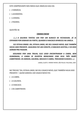 ESTE COMPROVANTE NOS INDICA QUE ANGÉLICA SAIU DA:
( ) FARMÁCIA.
( ) LAVANDERIA.
( ) LIVRARIA.
( ) PADARIA.
QUESTÃO 36
FIRIRIM FINFIM
(...) A GALINHA TENTOU VER POR UM BURACO DE FECHADURA. JÁ IA
ESPIANDO POR DEBAIXO DA PORTA, QUANDO O MACACO APARECEU NA JANELA.
ELE ESTAVA RINDO. OH, ESTAVA LINDO, NO SEU CASACO NOVO, QUE TAMBÉM
HAVIA SIDO PRESENTE. AGALINHA FEZ UM CONVITE, O MACACO ACEITOU, E OS DOIS
SAÍRAM PRA PASSSAR.
SEGUINDO POR UMA TRILHA, ELES LOGO ENCONTRARAM A CABRA. BEM
HUMORADA, A CABRA SE DIVERTIA BRINCANDO COM SEUS TRÊS BEBÊS
CABRITINHOS. OS AMIGOS, GALINHA, MACACO E CABRA, TROCARAM ELOGIOS (...).
LISBOA, ELIZETE. FIRIRIM FINFIM. SÃO PAULO: PAULINAS, 2007.
NO TRECHO “OH, ESTAVA LINDO, NO SEU CASACO NOVO, QUE TAMBÉM HAVIA SIDO
PRESENTE.”, QUEM GANHOU UM CASACO NOVO FOI:
( ) A CABRA.
( ) A GALINHA.
( ) O MACACO.
( ) OS CABRITINHOS
 