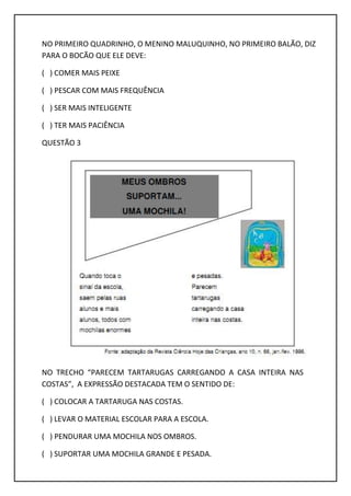 NO PRIMEIRO QUADRINHO, O MENINO MALUQUINHO, NO PRIMEIRO BALÃO, DIZ
PARA O BOCÃO QUE ELE DEVE:
( ) COMER MAIS PEIXE
( ) PESCAR COM MAIS FREQUÊNCIA
( ) SER MAIS INTELIGENTE
( ) TER MAIS PACIÊNCIA
QUESTÃO 3
NO TRECHO “PARECEM TARTARUGAS CARREGANDO A CASA INTEIRA NAS
COSTAS”, A EXPRESSÃO DESTACADA TEM O SENTIDO DE:
( ) COLOCAR A TARTARUGA NAS COSTAS.
( ) LEVAR O MATERIAL ESCOLAR PARA A ESCOLA.
( ) PENDURAR UMA MOCHILA NOS OMBROS.
( ) SUPORTAR UMA MOCHILA GRANDE E PESADA.
 