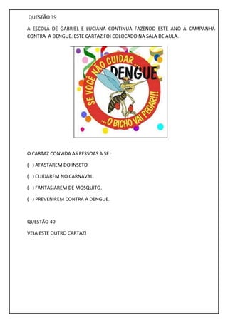 QUESTÃO 39
A ESCOLA DE GABRIEL E LUCIANA CONTINUA FAZENDO ESTE ANO A CAMPANHA
CONTRA A DENGUE. ESTE CARTAZ FOI COLOCADO NA SALA DE AULA.
O CARTAZ CONVIDA AS PESSOAS A SE :
( ) AFASTAREM DO INSETO
( ) CUIDAREM NO CARNAVAL.
( ) FANTASIAREM DE MOSQUITO.
( ) PREVENIREM CONTRA A DENGUE.
QUESTÃO 40
VEJA ESTE OUTRO CARTAZ!
 