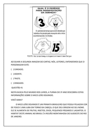 AO OLHAR A SEGUNDA IMAGEM DO CARTAZ, NÓS, LEITORES, ENTENDEMOS QUE O
PERSONAGEM ESTÁ:
( ) CANSADO.
( ) DOENTE.
( ) TRISTE.
( ) ZANGADO.
QUESTÃO 41
NESTA BUSCA PELO MUNDO DOS LIVROS, A TURMA DO 3º ANO DESCOBRIU ESTAS
INFORMAÇÕES SOBRE O MICO LEÃO DOURADO.
VOCÊ SABIA?
O MICO LEÃO DOURADO É UM PRIMATA BRASILEIRO QUE POSSUI PELAGEM COR
DE FOGO E UMA JUBA EM TORNO DA CABEÇA, O QUE DEU ORIGEM AO SEU NOME.
ELE SE ALIMENTA DE FRUTAS, INSETOS, OVOS, PEQUENOS PÁSSAROS E LAGARTOS. O
HABITAT DESTE ANIMAL NO BRASIL É A REGIÃO MONTANHOSA DO SUDOESTE DO RIO
DE JANEIRO.
 