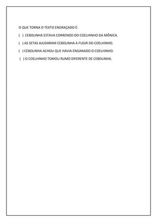 O QUE TORNA O TEXTO ENGRAÇADO É:
( ) CEBOLINHA ESTAVA CORRENDO DO COELHINHO DA MÔNICA.
( ) AS SETAS AJUDARAM CEBOLINHA A FUGIR DO COELHINHO.
( ) CEBOLINHA ACHOU QUE HAVIA ENGANADO O COELHINHO.
( ) O COELHINHO TOMOU RUMO DIFERENTE DE CEBOLINHA.
 