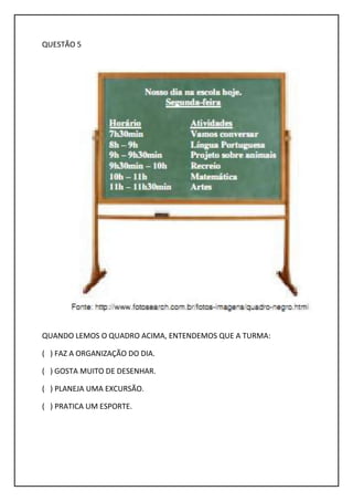 QUESTÃO 5
QUANDO LEMOS O QUADRO ACIMA, ENTENDEMOS QUE A TURMA:
( ) FAZ A ORGANIZAÇÃO DO DIA.
( ) GOSTA MUITO DE DESENHAR.
( ) PLANEJA UMA EXCURSÃO.
( ) PRATICA UM ESPORTE.
 