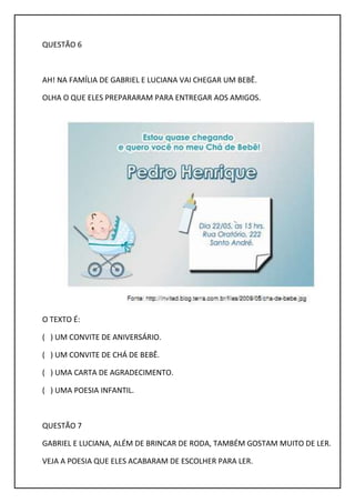 QUESTÃO 6
AH! NA FAMÍLIA DE GABRIEL E LUCIANA VAI CHEGAR UM BEBÊ.
OLHA O QUE ELES PREPARARAM PARA ENTREGAR AOS AMIGOS.
O TEXTO É:
( ) UM CONVITE DE ANIVERSÁRIO.
( ) UM CONVITE DE CHÁ DE BEBÊ.
( ) UMA CARTA DE AGRADECIMENTO.
( ) UMA POESIA INFANTIL.
QUESTÃO 7
GABRIEL E LUCIANA, ALÉM DE BRINCAR DE RODA, TAMBÉM GOSTAM MUITO DE LER.
VEJA A POESIA QUE ELES ACABARAM DE ESCOLHER PARA LER.
 
