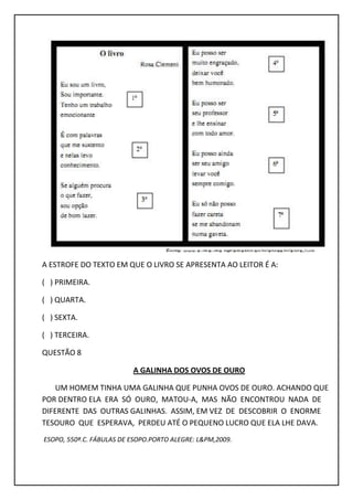A ESTROFE DO TEXTO EM QUE O LIVRO SE APRESENTA AO LEITOR É A:
( ) PRIMEIRA.
( ) QUARTA.
( ) SEXTA.
( ) TERCEIRA.
QUESTÃO 8
A GALINHA DOS OVOS DE OURO
UM HOMEM TINHA UMA GALINHA QUE PUNHA OVOS DE OURO. ACHANDO QUE
POR DENTRO ELA ERA SÓ OURO, MATOU-A, MAS NÃO ENCONTROU NADA DE
DIFERENTE DAS OUTRAS GALINHAS. ASSIM, EM VEZ DE DESCOBRIR O ENORME
TESOURO QUE ESPERAVA, PERDEU ATÉ O PEQUENO LUCRO QUE ELA LHE DAVA.
ESOPO, 550ª.C. FÁBULAS DE ESOPO.PORTO ALEGRE: L&PM,2009.
 