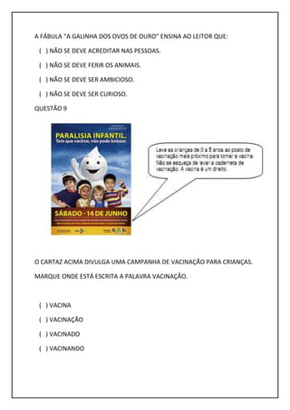 A FÁBULA “A GALINHA DOS OVOS DE OURO” ENSINA AO LEITOR QUE:
( ) NÃO SE DEVE ACREDITAR NAS PESSOAS.
( ) NÃO SE DEVE FERIR OS ANIMAIS.
( ) NÃO SE DEVE SER AMBICIOSO.
( ) NÃO SE DEVE SER CURIOSO.
QUESTÃO 9
O CARTAZ ACIMA DIVULGA UMA CAMPANHA DE VACINAÇÃO PARA CRIANÇAS.
MARQUE ONDE ESTÁ ESCRITA A PALAVRA VACINAÇÃO.
( ) VACINA
( ) VACINAÇÃO
( ) VACINADO
( ) VACINANDO
 