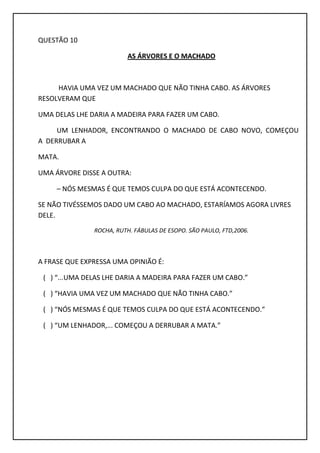 QUESTÃO 10
AS ÁRVORES E O MACHADO
HAVIA UMA VEZ UM MACHADO QUE NÃO TINHA CABO. AS ÁRVORES
RESOLVERAM QUE
UMA DELAS LHE DARIA A MADEIRA PARA FAZER UM CABO.
UM LENHADOR, ENCONTRANDO O MACHADO DE CABO NOVO, COMEÇOU
A DERRUBAR A
MATA.
UMA ÁRVORE DISSE A OUTRA:
– NÓS MESMAS É QUE TEMOS CULPA DO QUE ESTÁ ACONTECENDO.
SE NÃO TIVÉSSEMOS DADO UM CABO AO MACHADO, ESTARÍAMOS AGORA LIVRES
DELE.
ROCHA, RUTH. FÁBULAS DE ESOPO. SÃO PAULO, FTD,2006.
A FRASE QUE EXPRESSA UMA OPINIÃO É:
( ) “...UMA DELAS LHE DARIA A MADEIRA PARA FAZER UM CABO.”
( ) “HAVIA UMA VEZ UM MACHADO QUE NÃO TINHA CABO.”
( ) “NÓS MESMAS É QUE TEMOS CULPA DO QUE ESTÁ ACONTECENDO.”
( ) “UM LENHADOR,... COMEÇOU A DERRUBAR A MATA.”
 