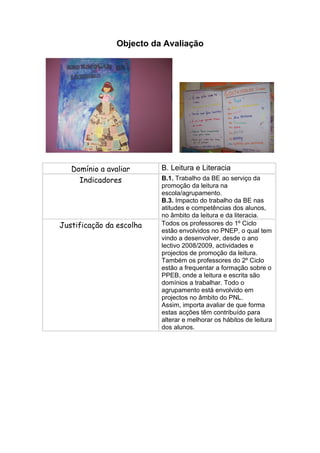 Objecto da Avaliação




   Domínio a avaliar      B. Leitura e Literacia
     Indicadores          B.1. Trabalho da BE ao serviço da
                          promoção da leitura na
                          escola/agrupamento.
                          B.3. Impacto do trabalho da BE nas
                          atitudes e competências dos alunos,
                          no âmbito da leitura e da literacia.
Justificação da escolha   Todos os professores do 1º Ciclo
                          estão envolvidos no PNEP, o qual tem
                          vindo a desenvolver, desde o ano
                          lectivo 2008/2009, actividades e
                          projectos de promoção da leitura.
                          Também os professores do 2º Ciclo
                          estão a frequentar a formação sobre o
                          PPEB, onde a leitura e escrita são
                          domínios a trabalhar. Todo o
                          agrupamento está envolvido em
                          projectos no âmbito do PNL.
                          Assim, importa avaliar de que forma
                          estas acções têm contribuído para
                          alterar e melhorar os hábitos de leitura
                          dos alunos.
 