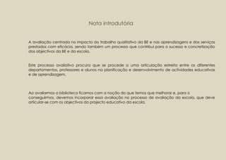 Nota introdutória


A avaliação centrada no impacto do trabalho qualitativo da BE e nas aprendizagens e dos serviços
prestados com eficácia, sendo também um processo que contribui para o sucesso e concretização
dos objectivos da BE e da escola.


Este processo avaliativo procura que se procede a uma articulação estreita entre os diferentes
departamentos, professores e alunos na planificação e desenvolvimento de actividades educativas
e de aprendizagem.



Ao avaliarmos a biblioteca ficamos com a noção do que temos que melhorar e, para o
conseguirmos, devemos incorporar essa avaliação no processo de avaliação da escola, que deve
articular-se com os objectivos do projecto educativo da escola.
 
