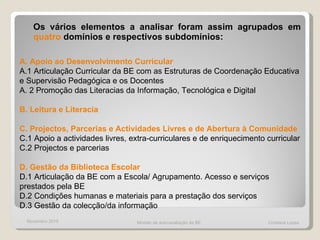 Os vários elementos a analisar foram assim agrupados em  quatro  domínios e respectivos subdomínios: A. Apoio ao Desenvolvimento Curricular A.1 Articulação Curricular da BE com as Estruturas de Coordenação Educativa e Supervisão Pedagógica e os Docentes A. 2 Promoção das Literacias da Informação, Tecnológica e Digital B. Leitura e Literacia C. Projectos, Parcerias e Actividades Livres e de Abertura à Comunidade C.1 Apoio a actividades livres, extra-curriculares e de enriquecimento curricular C.2 Projectos e parcerias D. Gestão da Biblioteca Escolar D.1 Articulação da BE com a Escola/ Agrupamento. Acesso e serviços prestados pela BE D.2 Condições humanas e materiais para a prestação dos serviços D.3 Gestão da colecção/da informação Modelo de auto-avaliação da BE  Cristiana Lopes Novembro 2010 