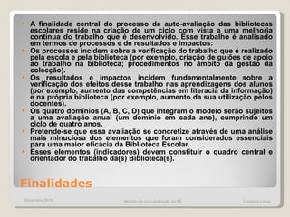 Finalidades A finalidade central do processo de auto-avaliação das bibliotecas escolares reside na criação de um ciclo com vista a uma melhoria contínua do trabalho que é desenvolvido. Esse trabalho é analisado em termos de processos e de resultados e impactos: Os processos incidem sobre a verificação do trabalho que é realizado pela escola e pela biblioteca (por exemplo, criação de guiões de apoio ao trabalho na biblioteca; procedimentos no âmbito da gestão da colecção). Os resultados e impactos incidem fundamentalmente sobre a verificação dos efeitos desse trabalho nas aprendizagens dos alunos (por exemplo, aumento das competências em literacia da informação) e na própria biblioteca (por exemplo, aumento da sua utilização pelos docentes). Os quatro domínios (A, B, C, D) que integram o modelo serão sujeitos a uma avaliação anual (um domínio em cada ano), cumprindo um ciclo de quatro anos. Pretende-se que essa avaliação se concretize através de uma análise mais minuciosa dos elementos que foram considerados essenciais para uma maior eficácia da Biblioteca Escolar.  Esses elementos (indicadores) devem constituir o quadro central e orientador do trabalho da(s) Biblioteca(s). Novembro 2010 Modelo de auto-avaliação da BE  Cristiana Lopes 