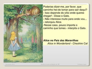 Novembro 2010 Poderias dizer-me, por favor, que caminho hei-de tomar para sair daqui?  - Isso depende do sítio onde queres chegar! - Disse o Gato.  - Não interessa muito para onde vou... - retorquiu Alice.  Nesse caso, pouco importa o caminho que tomes - interpôs o Gato.  Alice no País das Maravilhas Alice in Wonderland - Cheshire Cat Modelo de auto-avaliação da  BE  Cristiana Lopes 