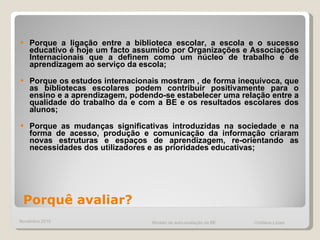 Porque a ligação entre a biblioteca escolar, a escola e o sucesso educativo é hoje um facto assumido por Organizações e Associações Internacionais que a definem como um núcleo de trabalho e de aprendizagem ao serviço da escola;  Porque os estudos internacionais mostram , de forma inequívoca, que as bibliotecas escolares podem contribuir positivamente para o ensino e a aprendizagem, podendo-se estabelecer uma relação entre a qualidade do trabalho da e com a BE e os resultados escolares dos alunos;  Porque as mudanças significativas introduzidas na sociedade e na forma de acesso, produção e comunicação da informação criaram novas estruturas e espaços de aprendizagem, re-orientando as necessidades dos utilizadores e as prioridades educativas;  Novembro 2010 Modelo de auto-avaliação da BE  Cristiana Lopes Porquê avaliar? 