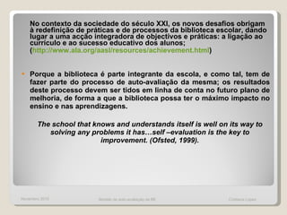 No   contexto da sociedade do século XXI, os novos desafios obrigam à redefinição de práticas e de processos da biblioteca escolar, dando lugar a uma acção integradora de objectivos e práticas: a ligação ao currículo e ao sucesso educativo dos alunos; ( http://www.ala.org/aasl/resources/achievement.html ) Porque a biblioteca é parte integrante da escola, e como tal, tem de fazer parte do processo de auto-avaliação da mesma; os resultados deste processo devem ser tidos em linha de conta no futuro plano de melhoria, de forma a que a biblioteca possa ter o máximo impacto no ensino e nas aprendizagens.  The school that knows and understands itself is well on its way to solving any problems it has…self –evaluation is the key to improvement. (Ofsted, 1999). Novembro 2010 Modelo de auto-avaliação da BE  Cristiana Lopes 
