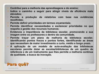 Para quê? Contribui para a melhoria das aprendizagens e do ensino; Indica o caminho a seguir para atingir níveis de eficiência mais elevados; Permite a produção de relatórios com base nas evidências recolhidas; Permite definir prioridades em termos orçamentais; Permite identificar necessidades e esclarecer prioridades no que respeita à gestão dos recursos humanos; Evidencia a importância da biblioteca escolar, promovendo a sua imagem entre os professores e dentro da comunidade.  Permite traçar um plano de melhoria da biblioteca escolar, identificando pontos fracos e pontos fortes, identificando as áreas que necessitam de maior investimento a curto, médio e longo prazo.  A aplicação de um modelo de auto-avaliação das bibliotecas escolares permite dotar as escolas/bibliotecas de um quadro de referência e de um instrumento que lhes permite a melhoria contínua da qualidade, a busca da inovação.  Novembro 2010 Modelo de auto-avaliação da BE  Cristiana Lopes 