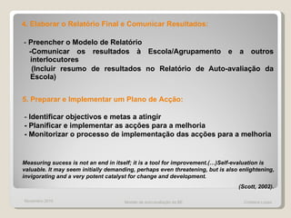 4. Elaborar o Relatório Final e Comunicar Resultados:  -  Preencher o Modelo de Relatório -Comunicar os resultados à Escola/Agrupamento e a outros interlocutores (Incluir resumo de resultados no Relatório de Auto-avaliação da Escola) 5. Preparar e Implementar um Plano de Acção:  -  Identificar objectivos e metas a atingir - Planificar e implementar as acções para a melhoria - Monitorizar o processo de implementação das acções para a melhoria Measuring sucess is not an end in itself; it is a tool for improvement.(…)Self-evaluation is valuable. It may seem initially demanding, perhaps even threatening, but is also enlightening, invigorating and a very potent catalyst for change and development. (Scott, 2002).   Novembro 2010 Modelo de auto-avaliação da BE  Cristiana Lopes 