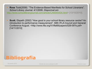 Bibliografia Ross   Todd(2008)  “ The Evidence-Based Manifesto for School Librarians” .  School Library Journal . 4/1/2008.  Disponível em  http://www.schoollibraryjournal.com/article/CA6545434.html >  [13/10/2010]. Scott , Elspeth (2002) “How good is your school library resource centre? An introduction to performance measurement”. 68th IFLA Council and General Conference August. <http://www.ifla.org/IV/ifla68/papers/028-097e.pdf> [14/11/2010] Novembro 2010 Modelo de auto-avaliação da BE  Cristiana Lopes 
