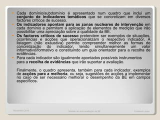 Cada domínio/subdomínio é apresentado num quadro que inclui um  conjunto de indicadores temáticos  que se concretizam em diversos factores críticos de sucesso.  Os indicadores apontam para as zonas nucleares de intervenção  em cada domínio e permitem a aplicação de elementos de medição que irão possibilitar uma apreciação sobre a qualidade da BE.  Os factores críticos de sucesso  pretendem ser exemplos de situações, ocorrências e acções que operacionalizam o respectivo indicador. A listagem (não exaustiva) permite compreender melhor as formas de concretização do indicador, tendo simultaneamente um valor informativo/formativo e constituindo um guia orientador para a recolha de evidências.  Para cada indicador são igualmente apontados possíveis instrumentos para a  recolha de evidências  que irão suportar a avaliação.  Finalmente, o quadro apresenta, também para cada indicador, exemplos de  acções para a melhoria , ou seja, sugestões de acções a implementar no caso de ser necessário melhorar o desempenho da BE em campos específicos. Modelo de auto-avaliação da BE  Cristiana Lopes Novembro 2010 