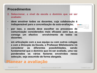 Planear a avaliação  Procedimentos Seleccionar, a nível da escola o domínio que vai ser avaliado: deve envolver todos os docentes, cuja colaboração é indispensável para a concretização da auto-avaliação;  por isso, a escola deve escolher os processos de comunicação considerados mais eficazes para que se consiga um efectivo  envolvimento de todos os docentes. em articulação com a sua equipa ou com outros colegas e com a Direcção da Escola, o Professor Bibliotecário irá considerar as diferentes possibilidades, sendo fundamental que o domínio que irá ser avaliado, uma vez ponderados os vários factores envolvidos nessa selecção, seja assumido de forma alargada.  Novembro 2010 Modelo de auto-avaliação da BE  Cristiana Lopes 