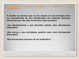 1.2. Verificar os aspectos implicados na avaliação do domínio seleccionado A escolha do domínio que vai ser objecto de auto-avaliação deve ser acompanhada de uma identificação dos aspectos (pessoas, estruturas) que vão estar envolvidos nesse processo: que departamentos e que docentes estarão mais directamente implicados?  Que alunos e que actividades poderão estar mais directamente envolvidos?  Que documentos precisam de ser analisados? … Novembro 2010 Modelo de auto-avaliação da BE  Cristiana Lopes 