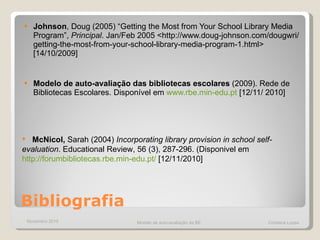 Bibliografia Johnson , Doug (2005) “Getting the Most from Your School Library Media Program”,  Principal . Jan/Feb 2005 <http://www.doug-johnson.com/dougwri/getting-the-most-from-your-school-library-media-program-1.html> [14/10/2009] Modelo de auto-avaliação das bibliotecas escolares  (2009). Rede de Bibliotecas Escolares. Disponível em  www.rbe.min-edu.pt  [12/11/ 2010] McNicol,  Sarah (2004)  Incorporating library provision in  school self-evaluation .  Educational Review, 56 (3), 287-296.  (Disponivel em  http://forumbibliotecas.rbe.min-edu.pt/  [12/11/2010] Novembro 2010 Modelo de auto-avaliação da BE  Cristiana Lopes 