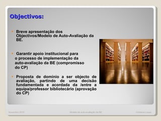 Objectivos:   Breve apresentação dos Objectivos/Modelo de Auto-Avaliação da BE. Garantir apoio institucional para o processo de implementação da  auto-avaliação da BE (compromisso  do CP) Proposta de domínio a ser objecto de avaliação, partindo de uma decisão fundamentada e acordada da /entre a equipa/professor bibliotecário (aprovação do CP) Novembro 2010 Modelo de auto-avaliação da BE  Cristiana Lopes 