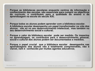 Porque as bibliotecas escolares enquanto centros de informação e conhecimento das escolas, são essenciais para cumprir os objectivos do currículo, e contribuem para a qualidade do ensino e da aprendizagem na escola do século XXI; Porque todos os alunos podem aprender com a biblioteca escolar.  A biblioteca escolar desempenha um papel transformador na vida dos alunos;  não só no seu desenvolvimento intelectual,  mas também no seu desenvolvimento social e cultural;  Porque o valor da biblioteca escolar  pode ser medido. Os impactos na aprendizagem, os contributos para o desenvolvimento pessoal, social e cultural dos alunos podem ser documentados e medidos.  Porque o papel crucial  que a biblioteca escolar  desempenha nas aprendizagens dos alunos não é totalmente compreendido, não é visível, nem é  conhecido por muitos agentes educativos;  .  Novembro 2010 Modelo de auto-avaliação da BE  Cristiana Lopes 