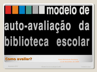 Como avaliar?  Rede Bibliotecas Escolares   12 de Novembro de 2009 Novembro 2010 Modelo de auto-avaliação da BE  Cristiana Lopes 