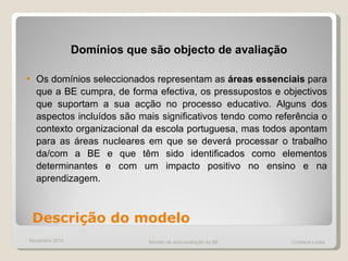 Domínios que são objecto de avaliação Os domínios seleccionados representam as  áreas essenciais  para que a BE cumpra, de forma efectiva, os pressupostos e objectivos que suportam a sua acção no processo educativo. Alguns dos aspectos incluídos são mais significativos tendo como referência o contexto organizacional da escola portuguesa, mas todos apontam para as áreas nucleares em que se deverá processar o trabalho da/com a BE e que têm sido identificados como elementos determinantes e com um impacto positivo no ensino e na aprendizagem.  Descrição do modelo Novembro 2010 Modelo de auto-avaliação da BE  Cristiana Lopes 