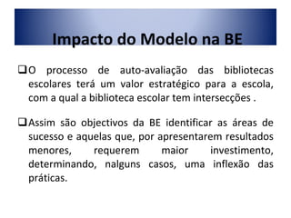 O processo de auto-avaliação das bibliotecas escolares terá um valor estratégico para a escola, com a qual a biblioteca escolar tem intersecções . Assim são objectivos da BE identificar as áreas de sucesso e aquelas que, por apresentarem resultados menores, requerem maior investimento, determinando, nalguns casos, uma inflexão das práticas.   Impacto do Modelo na BE 