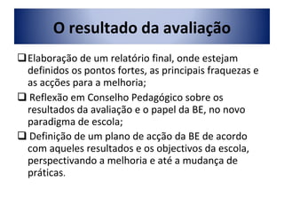 Elaboração de um relatório final, onde estejam definidos os pontos fortes, as principais fraquezas e as acções para a melhoria;    Reflexão em Conselho Pedagógico sobre os resultados da avaliação e o papel da BE, no novo paradigma de escola;    Definição de um plano de acção da BE de acordo com aqueles resultados e os objectivos da escola, perspectivando a melhoria e até a mudança de práticas . O resultado da avaliação 