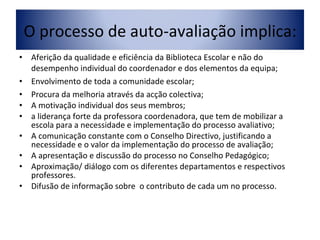 Aferição da qualidade e eficiência da Biblioteca Escolar e não do desempenho individual do coordenador e dos elementos da equipa; Envolvimento de toda a comunidade escolar; Procura da melhoria através da acção colectiva; A motivação individual dos seus membros;  a liderança forte da professora coordenadora, que tem de mobilizar a escola para a necessidade e implementação do processo avaliativo; A comunicação constante com o Conselho Directivo, justificando a necessidade e o valor da implementação do processo de avaliação; A apresentação e discussão do processo no Conselho Pedagógico; Aproximação/ diálogo com os diferentes departamentos e respectivos professores.  Difusão de informação sobre  o contributo de cada um no processo. O processo de auto-avaliação implica: 