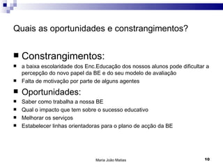Quais as oportunidades e constrangimentos?


   Constrangimentos:
   a baixa escolaridade dos Enc.Educação dos nossos alunos pode dificultar a
    percepção do novo papel da BE e do seu modelo de avaliação
   Falta de motivação por parte de alguns agentes
   Oportunidades:
   Saber como trabalha a nossa BE
   Qual o impacto que tem sobre o sucesso educativo
   Melhorar os serviços
   Estabelecer linhas orientadoras para o plano de acção da BE




                                Maria João Matias                          10
 