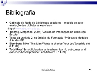 Bibliografia
 Gabinete da Rede de Bibliotecas escolares – modelo de auto-
  avaliação das bibliotecas escolares
 http:// www.rbe.min-edu.pt
 Bairrão, Margarida( 2007) “Gestão da Informação na Biblioteca
  Escolar”
 Texto da unidade 2, no âmbito da Formação “Práticas e Modelos
  A.A. das BE
 Eisenberg, Mike ”This Man Wants to change Your Job”[acedido em
  6.11.09]
 Todd,Ross”School Librarian as teachers: learnig out comes and
  evidence-based practice.” acedido em 6.11.09]




                           Maria João Matias                   12
 