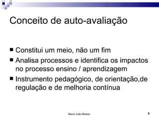 Conceito de auto-avaliação

 Constitui um meio, não um fim
 Analisa processos e identifica os impactos
  no processo ensino / aprendizagem
 Instrumento pedagógico, de orientação,de
  regulação e de melhoria contínua


                  Maria João Matias        3
 