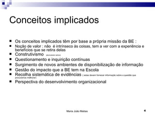 Conceitos implicados

   Os conceitos implicados têm por base a própria missão da BE :
   Noção de valor : não é intrínseco às coisas, tem a ver com a experiência e
    benefícios que se retira delas
   Construtivismo         (aluno/actor activo)

   Questionamento e inquirição contínuas
   Surgimento de novos ambientes de disponibilização de informação
   Gestão do impacto que a BE tem na Escola
   Recolha sistemática de evidências ( estas devem fornecer informação sobre a questão que
    procuramos melhorar)
   Perspectiva do desenvolvimento organizacional




                                                  Maria João Matias                           4
 