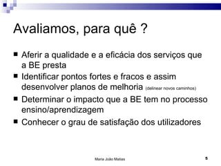 Avaliamos, para quê ?
   Aferir a qualidade e a eficácia dos serviços que
    a BE presta
   Identificar pontos fortes e fracos e assim
    desenvolver planos de melhoria (delinear novos caminhos)
   Determinar o impacto que a BE tem no processo
    ensino/aprendizagem
   Conhecer o grau de satisfação dos utilizadores



                          Maria João Matias                5
 