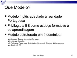 Que Modelo?
 Modelo Inglês adaptado à realidade
  Portuguesa
 Privilegia a BE como espaço formativo e
  de aprendizagem
 Modelo estruturado em 4 domínios:
    A. Apoio ao Desenvolvimento Curricular
    B. Leitura e literacias
    C. Projectos, Parcerias e Actividades Livres e de Abertura à Comunidade
    D. Gestão da BE




                                   Maria João Matias                          6
 
