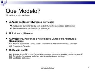 Que Modelo?
(Domínios e subdomínios)

   A.Apoio ao Desenvolvimento Curricular
    A1. Articulação curricular da BE com as Estruturas Pedagógicas e os Docentes
    A2. Desenvolvimento da Literacia da Informação

   B. Leitura e Literacia

   C. Projectos, Parcerias e Actividades Livres e de Abertura à
    Comunidade
    C1. Apoio a Actividades Livres, Extra-Curriculares e de Enriquecimento Curricular
    C2. Projectos e Parcerias

   D. Gestão da BE
    D1. Articulação da BE com a Escola/ Agrupamento. Acesso e serviços prestados pela BE
    D2. Condições humanas e materiais para a prestação dos serviços.
    D3. Gestão da Colecção




                                         Maria João Matias                                 7
 