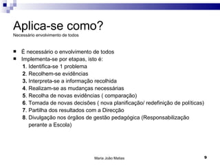Aplica-se como?
Necessário envolvimento de todos


   É necessário o envolvimento de todos
   Implementa-se por etapas, isto é:
     1. Identifica-se 1 problema
     2. Recolhem-se evidências
     3. Interpreta-se a informação recolhida
     4. Realizam-se as mudanças necessárias
     5. Recolha de novas evidências ( comparação)
     6. Tomada de novas decisões ( nova planificação/ redefinição de políticas)
     7. Partilha dos resultados com a Direcção
     8. Divulgação nos órgãos de gestão pedagógica (Responsabilização
        perante a Escola)




                                   Maria João Matias                              9
 