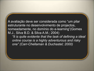 A avaliação deve ser considerada como “um pilar estruturante no desenvolvimento de projectos, nomeadamente, no domínio do e-learning”(Gomes M.J., Silva B.D. & Silva A.M.; 2004)“It is quite evidente that the task of defining a ideal online course is a highly adventurous and risky one” (Carr-Chellaman & Duchastel; 2000)Modelo de Avaliação "Tripé"No sentido de contribuir a construção de um Modelo de Avaliação de um Curso Online, organizámos um conjunto de itens que consideramos importantes na avaliação de um curso online. O Modelo proposto está organizado em 3 Áreas que, na perspectiva do grupo, devem ser consideradas no momento da avaliação da Qualidade e Consistência de um curso online, nomeadamente: Forma, Conteúdo e Recursos Humanos. Designámos este Modelo de "Modelo Tripé", pois acreditamos que é através da qualidade das 3 áreas referidas que um curso online pode ser considerado "Sustentado". Cada Área está organizada em Categorias de Análise, que apresentamos no esquema seguinte. 