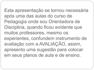 Esta apresentação se tornou necessária
após uma das aulas do curso de
Pedagogia onde sou Orientadora de
Disciplina, quando ficou evidente que
muitos professores, mesmo os
experientes, confundem instrumento de
avaliação com a AVALIAÇÃO, assim,
apresento uma sugestão para colocar
em seus planos de aula e de ensino.
 