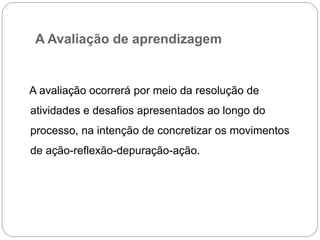 A Avaliação de aprendizagem


A avaliação ocorrerá por meio da resolução de
atividades e desafios apresentados ao longo do
processo, na intenção de concretizar os movimentos
de ação-reflexão-depuração-ação.
 