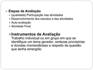  Etapas da Avaliação
   (qualidade) Participação nas atividades
   Desenvolvimento dos estudos e das atividades
   Auto-avaliação
   Atividade Final


   Instrumentos de Avaliação
    Trabalho individual ou em grupo em que se
    identifique um tema gerador, certezas provisórias
    e dúvidas momentâneas a respeito da questão
    que tenha emergido.
 