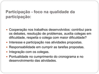 Participação - foco na qualidade da
participação:


 Cooperação nos trabalhos desenvolvidos: contribui para
    os debates, resolução de problemas, auxilia colegas em
    dificuldade, respeita o colega com maior dificuldade?
   Interesse e participação nas atividades propostas.
   Responsabilidade em cumprir as tarefas propostas.
   Integração com os colegas.
   Pontualidade no cumprimento do cronograma e no
    desenvolvimento das atividades.
 